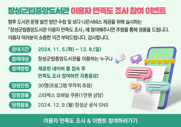 2024년 장성군립도서관 이용자 만족도 조사 참여 이벤트 향후 도서관 운영 발전 방안 수립 및 보다 나은 서비스 제공을 위해 실시하는 「2024년 장성군립도서관 이용자 만족도 조사」에 참여해주시면 추첨을 통해 경품을 드립니다.
이용자 여러분의 소중한 의견 부탁드립니다. 감사합니다.