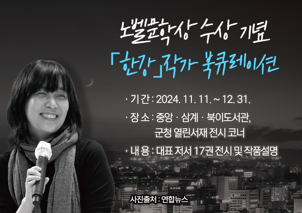 노벨문학상 수상 기념「한강」작가 북큐레이션 ❍ 기 간 : 2024. 11. 11. ~ 12. 31.

❍ 장 소 : 중앙ㆍ삼계ㆍ북이도서관, 군청 열린서재 전시 코너

❍ 내 용 : 대표 저서 17권 전시 및 작품설명