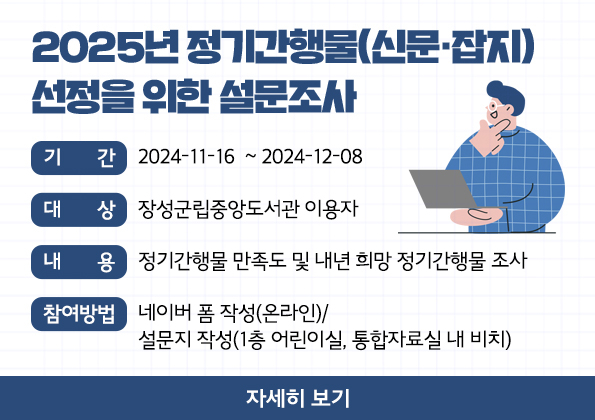 2025년 정기간행물(신문‧잡지) 선정을 위한 설문조사 -기          간  :  2024-11-16  ~ 2024-12-08 
-대          상  :  장성군립중앙도서관 이용자
-내          용  :  정기간행물 만족도 및 내년 희망 정기간행물 조사
-참여방법  :  네이버 폼 작성(온라인)/설문지 작성(1층 어린이실, 통합자료실 내 비치)